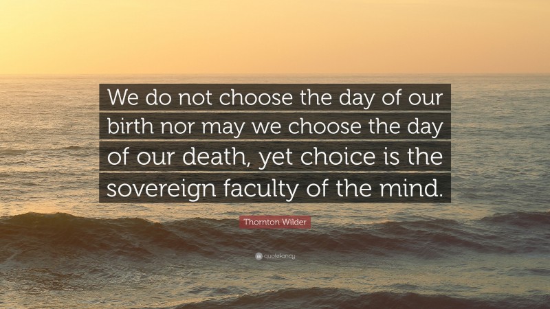 Thornton Wilder Quote: “We do not choose the day of our birth nor may we choose the day of our death, yet choice is the sovereign faculty of the mind.”