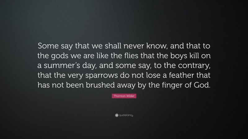 Thornton Wilder Quote: “Some say that we shall never know, and that to the gods we are like the flies that the boys kill on a summer’s day, and some say, to the contrary, that the very sparrows do not lose a feather that has not been brushed away by the finger of God.”