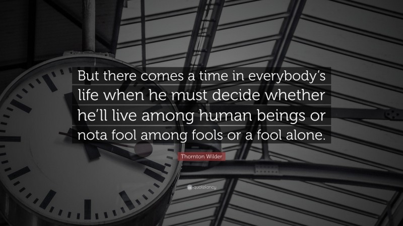 Thornton Wilder Quote: “But there comes a time in everybody’s life when he must decide whether he’ll live among human beings or nota fool among fools or a fool alone.”