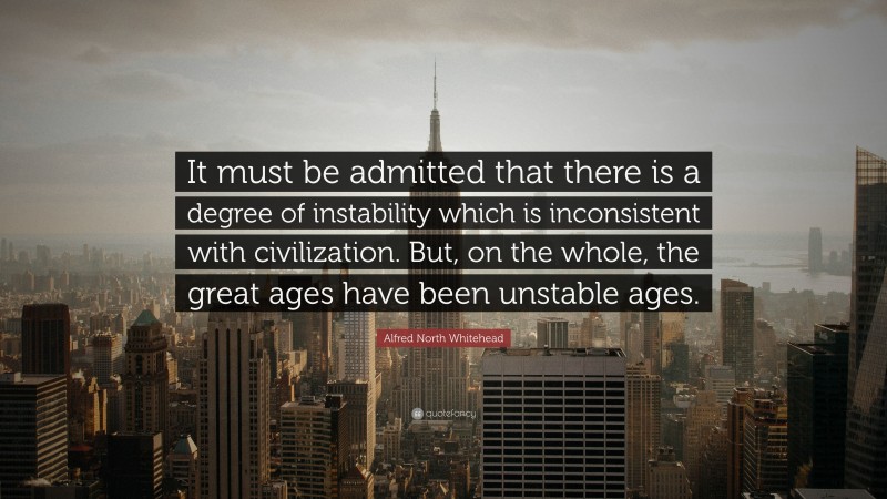 Alfred North Whitehead Quote: “It must be admitted that there is a degree of instability which is inconsistent with civilization. But, on the whole, the great ages have been unstable ages.”
