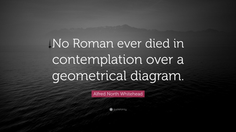 Alfred North Whitehead Quote: “No Roman ever died in contemplation over a geometrical diagram.”