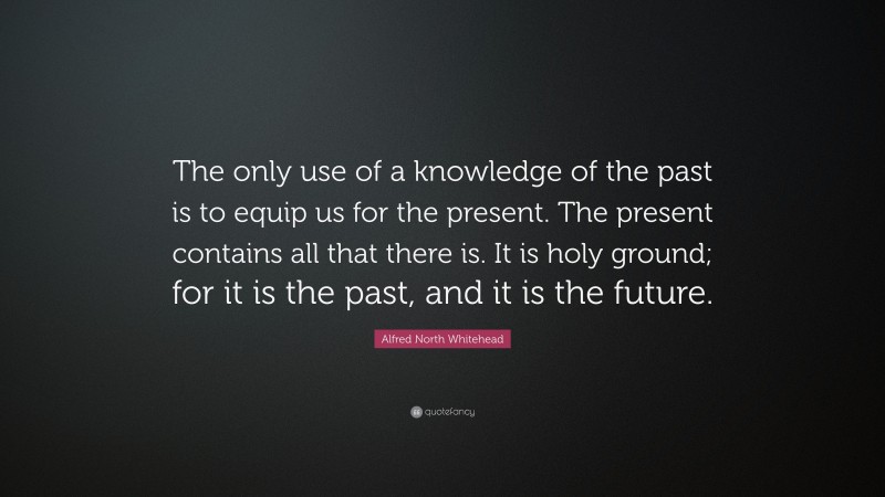 Alfred North Whitehead Quote: “The only use of a knowledge of the past is to equip us for the present. The present contains all that there is. It is holy ground; for it is the past, and it is the future.”