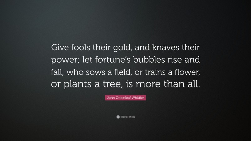 John Greenleaf Whittier Quote: “Give fools their gold, and knaves their power; let fortune’s bubbles rise and fall; who sows a field, or trains a flower, or plants a tree, is more than all.”