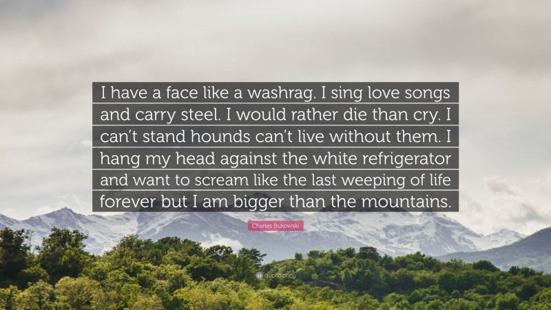 Charles Bukowski Quote: “I have a face like a washrag. I sing love songs and carry steel. I would rather die than cry. I can’t stand hounds can’t live without them. I hang my head against the white refrigerator and want to scream like the last weeping of life forever but I am bigger than the mountains.”