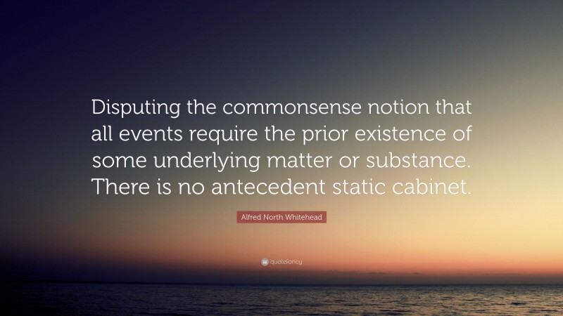 Alfred North Whitehead Quote: “Disputing the commonsense notion that all events require the prior existence of some underlying matter or substance. There is no antecedent static cabinet.”