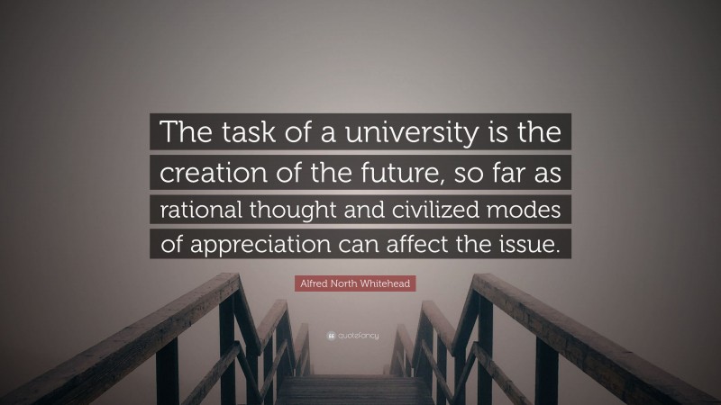 Alfred North Whitehead Quote: “The task of a university is the creation of the future, so far as rational thought and civilized modes of appreciation can affect the issue.”