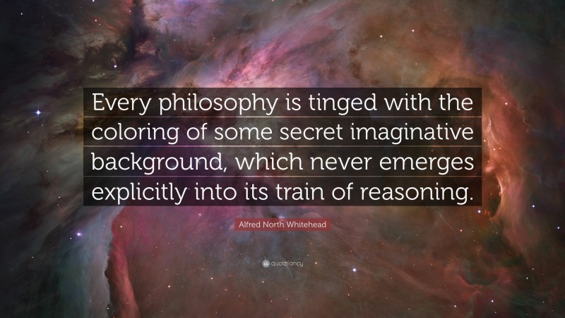 Alfred North Whitehead Quote: “Every philosophy is tinged with the coloring of some secret imaginative background, which never emerges explicitly into its train of reasoning.”