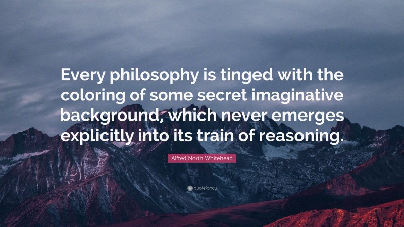 Alfred North Whitehead Quote: “Every philosophy is tinged with the coloring of some secret imaginative background, which never emerges explicitly into its train of reasoning.”