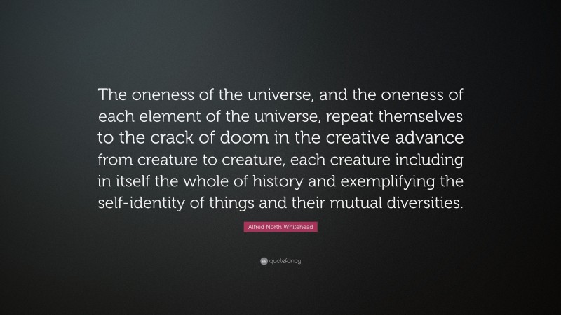 Alfred North Whitehead Quote: “The oneness of the universe, and the oneness of each element of the universe, repeat themselves to the crack of doom in the creative advance from creature to creature, each creature including in itself the whole of history and exemplifying the self-identity of things and their mutual diversities.”