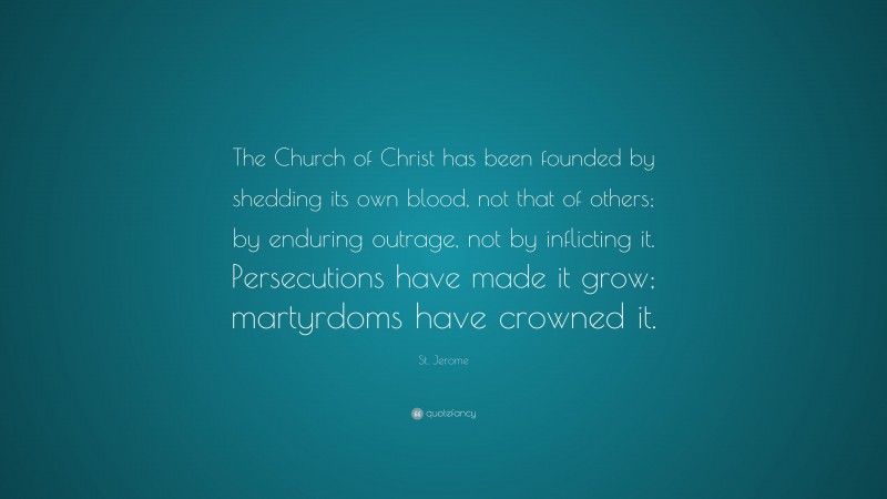 St. Jerome Quote: “The Church of Christ has been founded by shedding its own blood, not that of others; by enduring outrage, not by inflicting it. Persecutions have made it grow; martyrdoms have crowned it.”