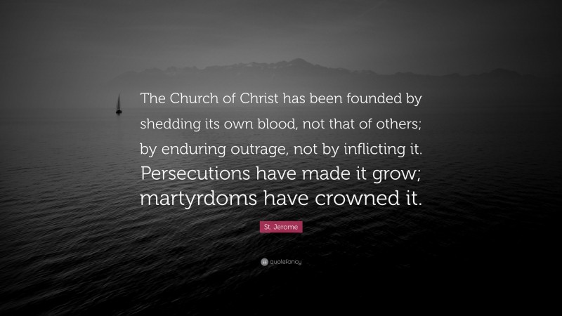 St. Jerome Quote: “The Church of Christ has been founded by shedding its own blood, not that of others; by enduring outrage, not by inflicting it. Persecutions have made it grow; martyrdoms have crowned it.”