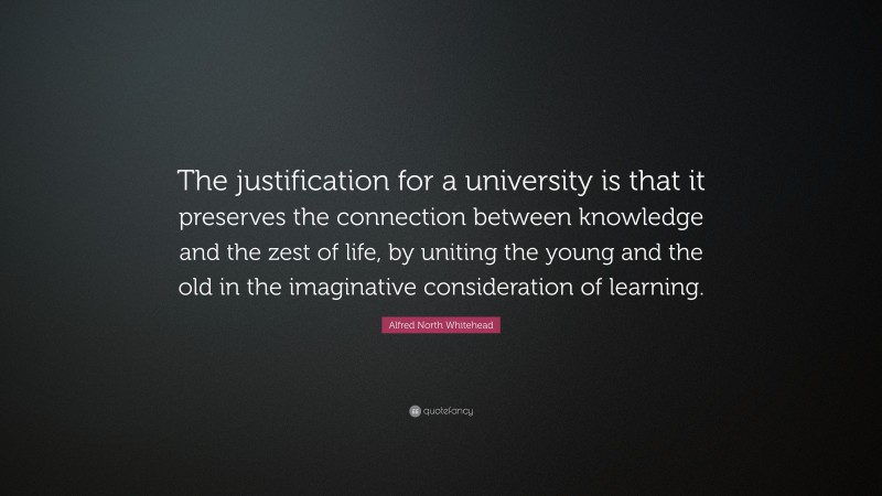 Alfred North Whitehead Quote: “The justification for a university is that it preserves the connection between knowledge and the zest of life, by uniting the young and the old in the imaginative consideration of learning.”