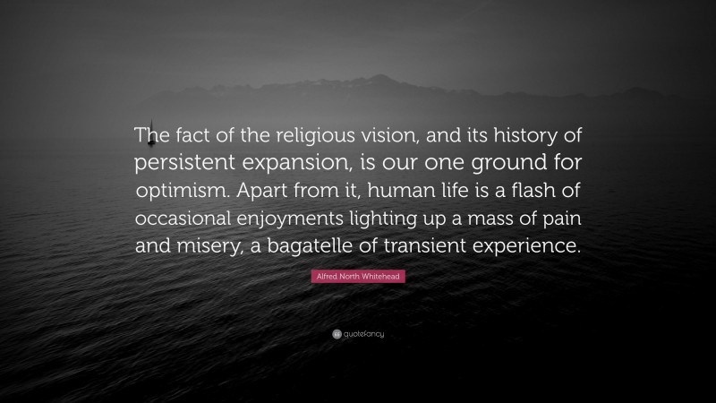 Alfred North Whitehead Quote: “The fact of the religious vision, and its history of persistent expansion, is our one ground for optimism. Apart from it, human life is a flash of occasional enjoyments lighting up a mass of pain and misery, a bagatelle of transient experience.”