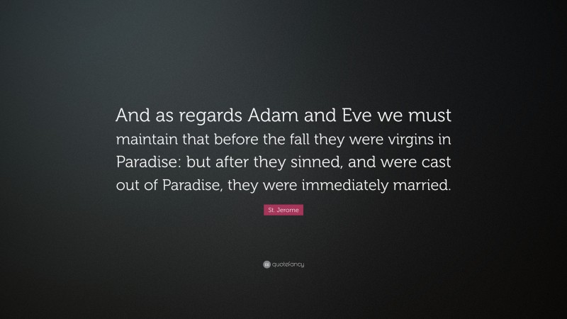 St. Jerome Quote: “And as regards Adam and Eve we must maintain that before the fall they were virgins in Paradise: but after they sinned, and were cast out of Paradise, they were immediately married.”