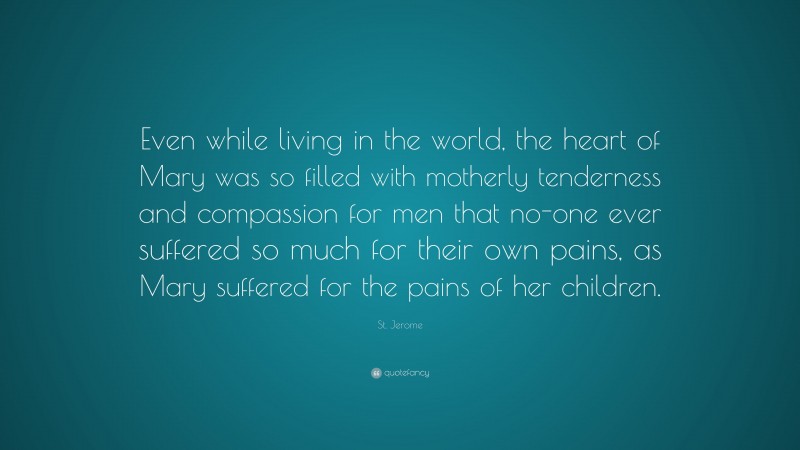 St. Jerome Quote: “Even while living in the world, the heart of Mary was so filled with motherly tenderness and compassion for men that no-one ever suffered so much for their own pains, as Mary suffered for the pains of her children.”