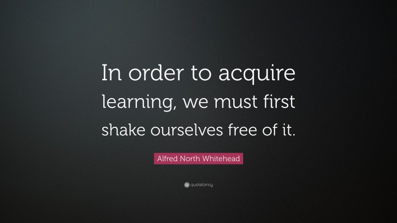 Alfred North Whitehead Quote: “In order to acquire learning, we must first shake ourselves free of it.”