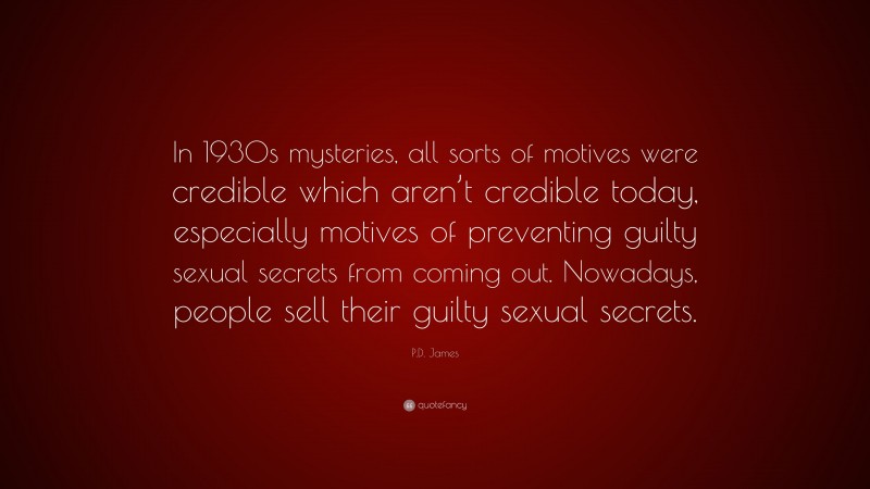 P.D. James Quote: “In 1930s mysteries, all sorts of motives were credible which aren’t credible today, especially motives of preventing guilty sexual secrets from coming out. Nowadays, people sell their guilty sexual secrets.”