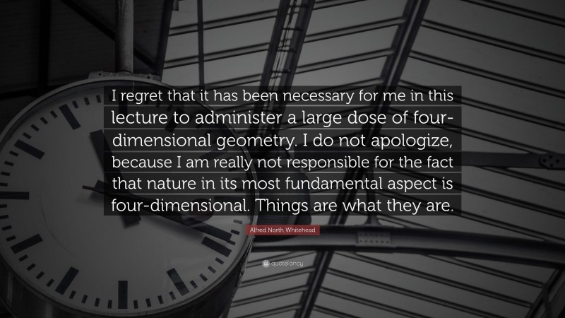 Alfred North Whitehead Quote: “I regret that it has been necessary for me in this lecture to administer a large dose of four-dimensional geometry. I do not apologize, because I am really not responsible for the fact that nature in its most fundamental aspect is four-dimensional. Things are what they are.”