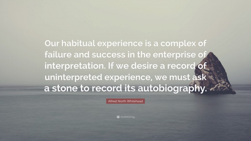 Alfred North Whitehead Quote: “Our habitual experience is a complex of failure and success in the enterprise of interpretation. If we desire a record of uninterpreted experience, we must ask a stone to record its autobiography.”
