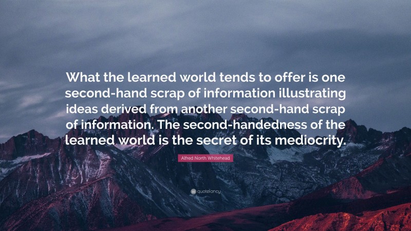 Alfred North Whitehead Quote: “What the learned world tends to offer is one second-hand scrap of information illustrating ideas derived from another second-hand scrap of information. The second-handedness of the learned world is the secret of its mediocrity.”