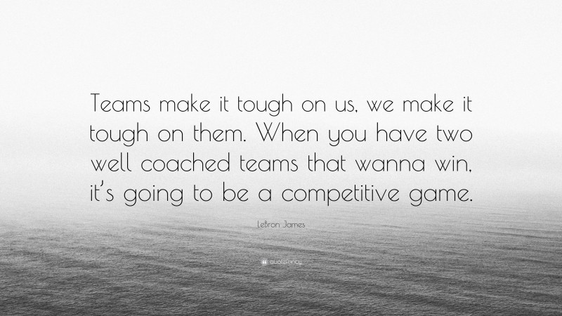 LeBron James Quote: “Teams make it tough on us, we make it tough on them. When you have two well coached teams that wanna win, it’s going to be a competitive game.”