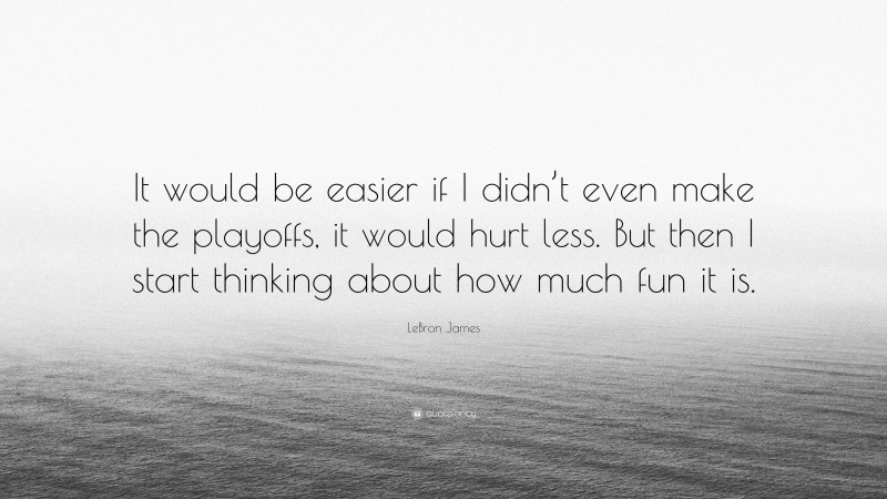 LeBron James Quote: “It would be easier if I didn’t even make the playoffs, it would hurt less. But then I start thinking about how much fun it is.”