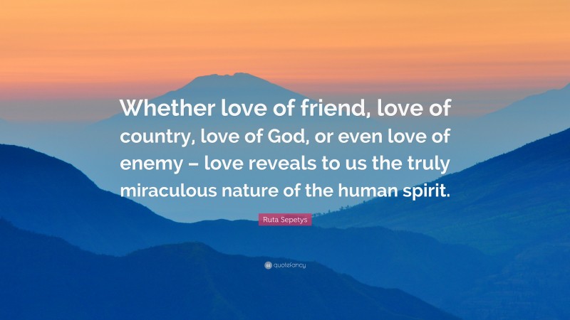 Ruta Sepetys Quote: “Whether love of friend, love of country, love of God, or even love of enemy – love reveals to us the truly miraculous nature of the human spirit.”