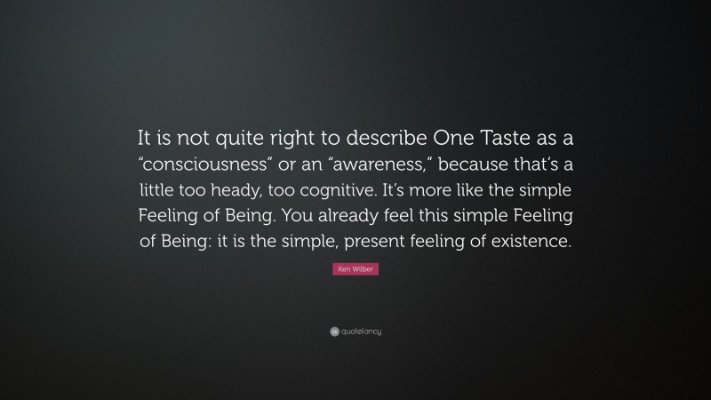Ken Wilber Quote: “It is not quite right to describe One Taste as a “consciousness” or an “awareness,” because that’s a little too heady, too cognitive. It’s more like the simple Feeling of Being. You already feel this simple Feeling of Being: it is the simple, present feeling of existence.”