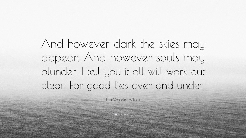 Ella Wheeler Wilcox Quote: “And however dark the skies may appear, And however souls may blunder, I tell you it all will work out clear, For good lies over and under.”