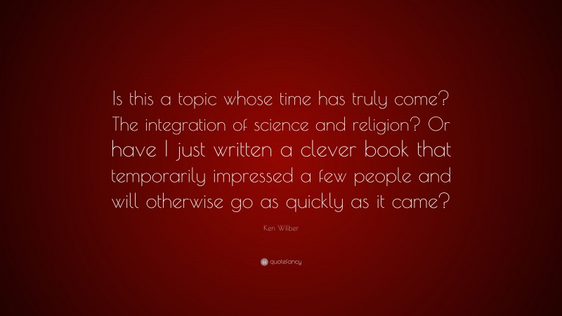 Ken Wilber Quote: “Is this a topic whose time has truly come? The integration of science and religion? Or have I just written a clever book that temporarily impressed a few people and will otherwise go as quickly as it came?”