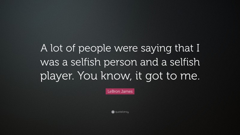 LeBron James Quote: “A lot of people were saying that I was a selfish person and a selfish player. You know, it got to me.”