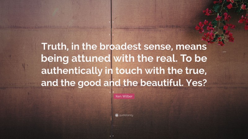 Ken Wilber Quote: “Truth, in the broadest sense, means being attuned with the real. To be authentically in touch with the true, and the good and the beautiful. Yes?”