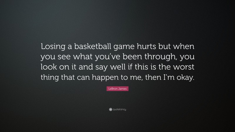 LeBron James Quote: “Losing a basketball game hurts but when you see what you’ve been through, you look on it and say well if this is the worst thing that can happen to me, then I’m okay.”