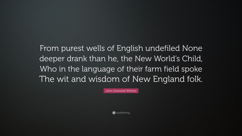 John Greenleaf Whittier Quote: “From purest wells of English undefiled None deeper drank than he, the New World’s Child, Who in the language of their farm field spoke The wit and wisdom of New England folk.”