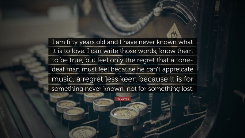 P.D. James Quote: “I am fifty years old and I have never known what it is to love. I can write those words, know them to be true, but feel only the regret that a tone-deaf man must feel because he can’t appreicate music, a regret less keen because it is for something never known, not for something lost.”