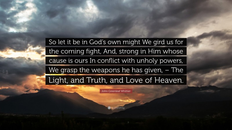John Greenleaf Whittier Quote: “So let it be in God’s own might We gird us for the coming fight, And, strong in Him whose cause is ours In conflict with unholy powers, We grasp the weapons he has given, – The Light, and Truth, and Love of Heaven.”