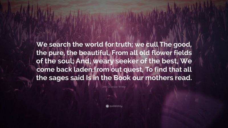 John Greenleaf Whittier Quote: “We search the world for truth; we cull The good, the pure, the beautiful, From all old flower fields of the soul; And, weary seeker of the best, We come back laden from out quest, To find that all the sages said Is in the Book our mothers read.”