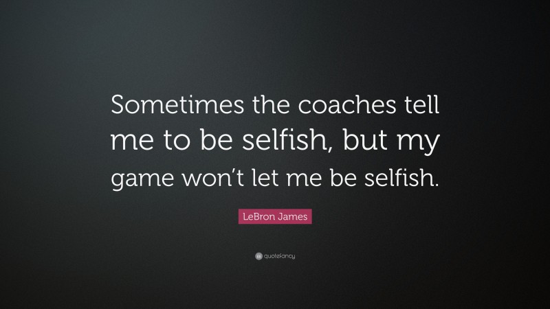 LeBron James Quote: “Sometimes the coaches tell me to be selfish, but my game won’t let me be selfish.”