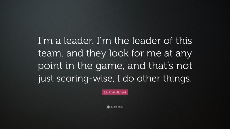 LeBron James Quote: “I’m a leader. I’m the leader of this team, and they look for me at any point in the game, and that’s not just scoring-wise, I do other things.”
