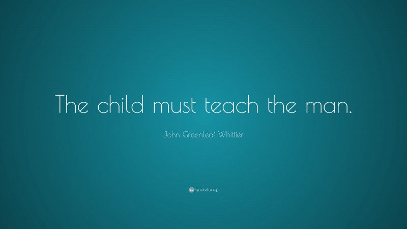 John Greenleaf Whittier Quote: “The child must teach the man.”