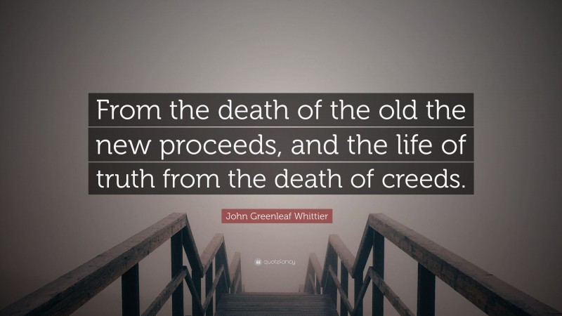 John Greenleaf Whittier Quote: “From the death of the old the new proceeds, and the life of truth from the death of creeds.”