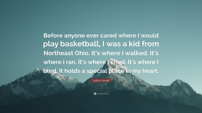 LeBron James Quote: “Before anyone ever cared where I would play basketball, I was a kid from Northeast Ohio. It’s where I walked. It’s where I ran. It’s where I cried. It’s where I bled. It holds a special place in my heart.”