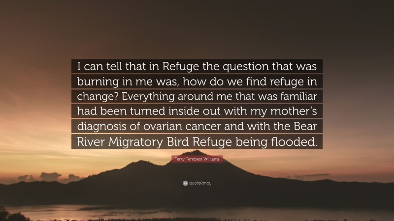 Terry Tempest Williams Quote: “I can tell that in Refuge the question that was burning in me was, how do we find refuge in change? Everything around me that was familiar had been turned inside out with my mother’s diagnosis of ovarian cancer and with the Bear River Migratory Bird Refuge being flooded.”