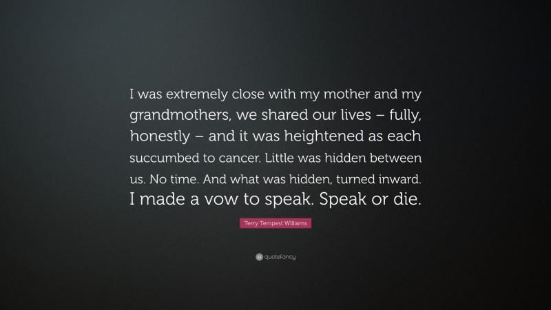 Terry Tempest Williams Quote: “I was extremely close with my mother and my grandmothers, we shared our lives – fully, honestly – and it was heightened as each succumbed to cancer. Little was hidden between us. No time. And what was hidden, turned inward. I made a vow to speak. Speak or die.”