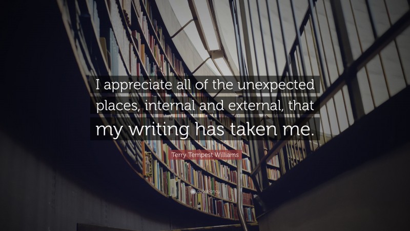 Terry Tempest Williams Quote: “I appreciate all of the unexpected places, internal and external, that my writing has taken me.”