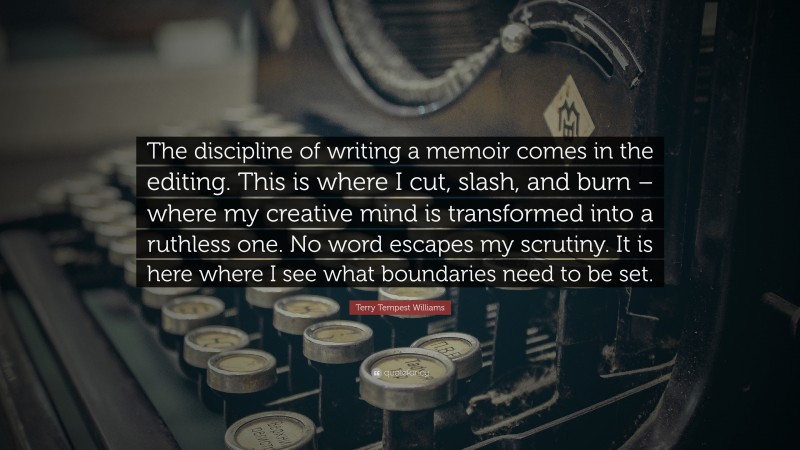 Terry Tempest Williams Quote: “The discipline of writing a memoir comes in the editing. This is where I cut, slash, and burn – where my creative mind is transformed into a ruthless one. No word escapes my scrutiny. It is here where I see what boundaries need to be set.”
