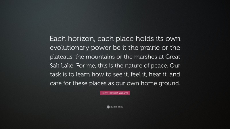 Terry Tempest Williams Quote: “Each horizon, each place holds its own evolutionary power be it the prairie or the plateaus, the mountains or the marshes at Great Salt Lake. For me, this is the nature of peace. Our task is to learn how to see it, feel it, hear it, and care for these places as our own home ground.”