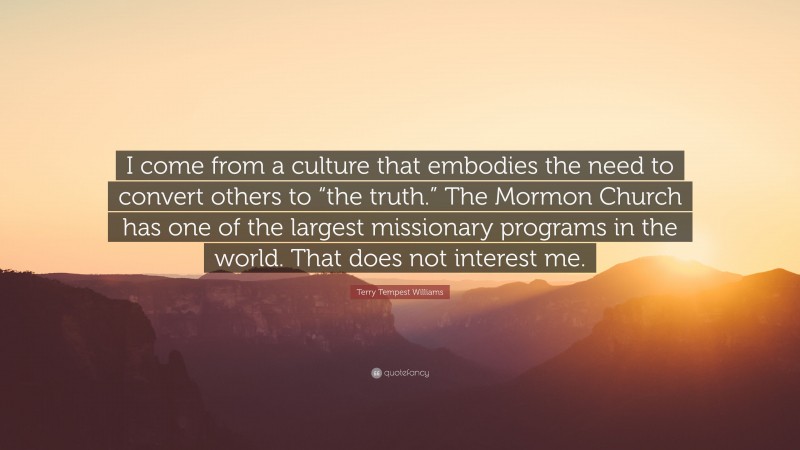 Terry Tempest Williams Quote: “I come from a culture that embodies the need to convert others to “the truth.” The Mormon Church has one of the largest missionary programs in the world. That does not interest me.”
