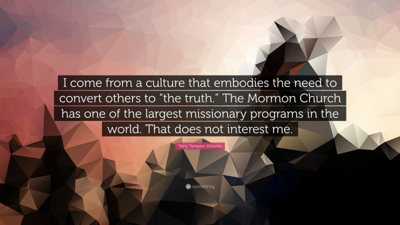 Terry Tempest Williams Quote: “I come from a culture that embodies the need to convert others to “the truth.” The Mormon Church has one of the largest missionary programs in the world. That does not interest me.”