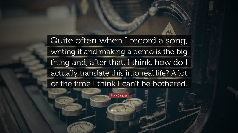 Mick Jagger Quote: “Quite often when I record a song, writing it and making a demo is the big thing and, after that, I think, how do I actually translate this into real life? A lot of the time I think I can’t be bothered.”